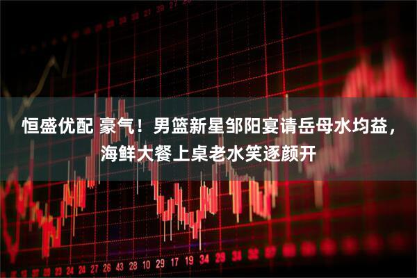 恒盛优配 豪气！男篮新星邹阳宴请岳母水均益，海鲜大餐上桌老水笑逐颜开