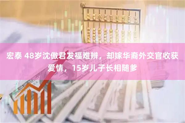 宏泰 48岁沈傲君发福难辨，却嫁华裔外交官收获爱情，15岁儿子长相随爹