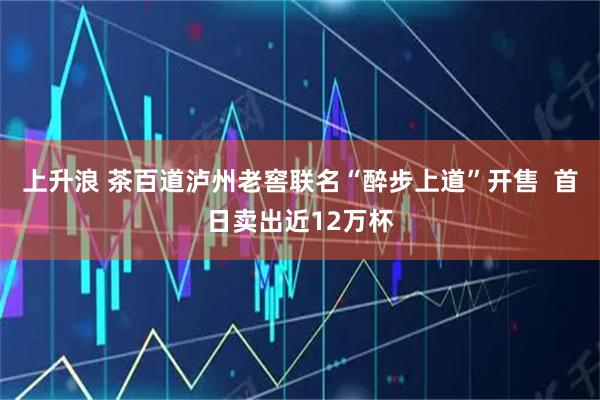 上升浪 茶百道泸州老窖联名“醉步上道”开售  首日卖出近12万杯