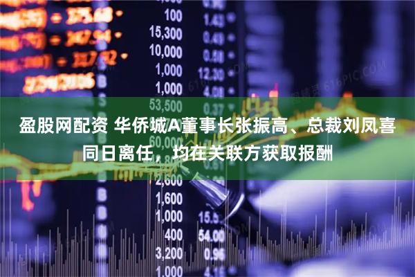 盈股网配资 华侨城A董事长张振高、总裁刘凤喜同日离任，均在关联方获取报酬