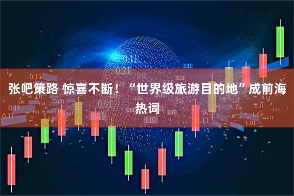 张吧策路 惊喜不断！“世界级旅游目的地”成前海热词