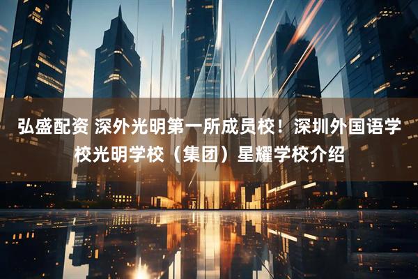 弘盛配资 深外光明第一所成员校！深圳外国语学校光明学校（集团）星耀学校介绍