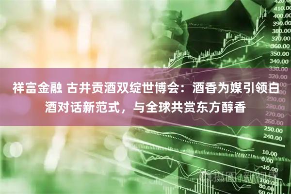 祥富金融 古井贡酒双绽世博会：酒香为媒引领白酒对话新范式，与全球共赏东方醇香