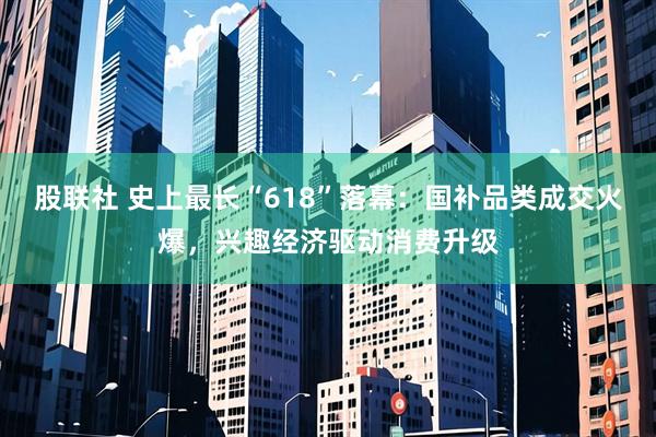 股联社 史上最长“618”落幕：国补品类成交火爆，兴趣经济驱动消费升级