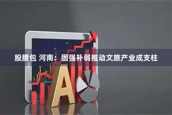 股腰包 河南：固强补弱推动文旅产业成支柱