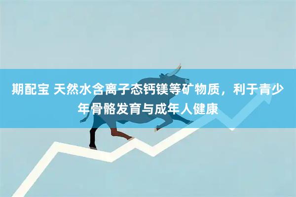 期配宝 天然水含离子态钙镁等矿物质,利于青少年骨骼发育与成年人健康