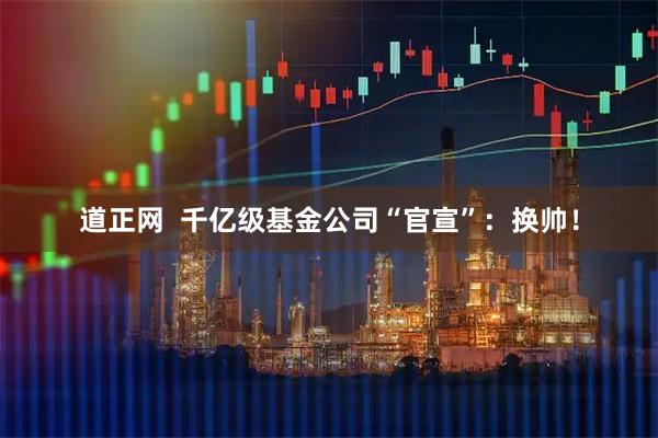 道正网 千亿级基金公司“官宣”:换帅!