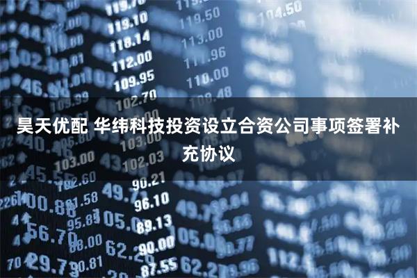 昊天优配 华纬科技投资设立合资公司事项签署补充协议