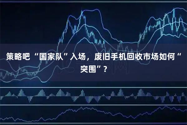 策略吧 “国家队”入场，废旧手机回收市场如何“突围”？