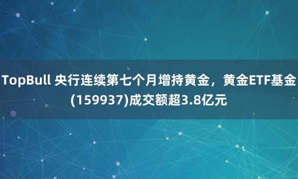 TopBull 央行连续第七个月增持黄金，黄金ETF基金(159937)成交额超3.8亿元