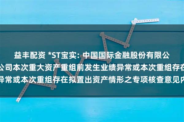 益丰配资 *ST宝实: 中国国际金融股份有限公司关于宝塔实业股份有限公司本次重大资产重组前发生业绩异常或本次重组存在拟置出资产情形之专项核查意见内容摘要