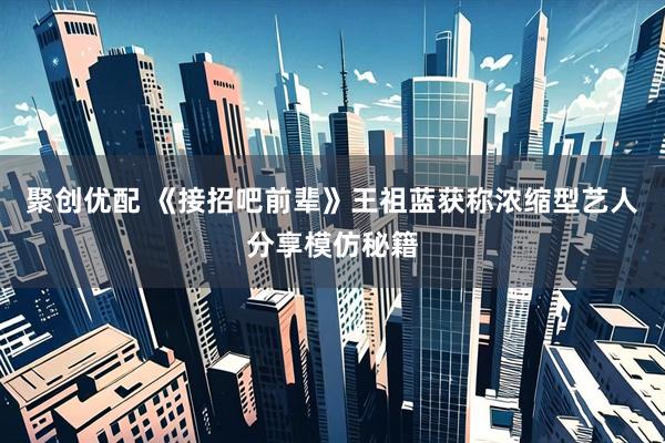 聚创优配 《接招吧前辈》王祖蓝获称浓缩型艺人分享模仿秘籍