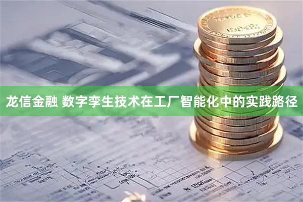 龙信金融 数字孪生技术在工厂智能化中的实践路径