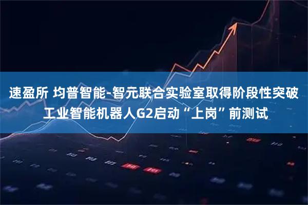 速盈所 均普智能-智元联合实验室取得阶段性突破 工业智能机器人G2启动“上岗”前测试