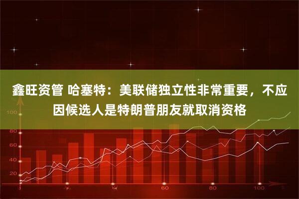 鑫旺资管 哈塞特:美联储独立性非常重要,不应因候选人是特朗普朋友就取消资格