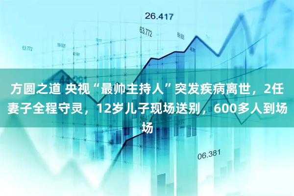 方圆之道 央视“最帅主持人”突发疾病离世，2任妻子全程守灵，12岁儿子现场送别，600多人到场