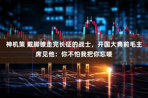 神机策 戴脚镣走完长征的战士,开国大典前毛主席见他:你不怕我把你忘喽