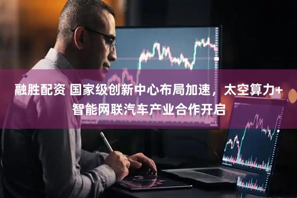 融胜配资 国家级创新中心布局加速，太空算力+智能网联汽车产业合作开启