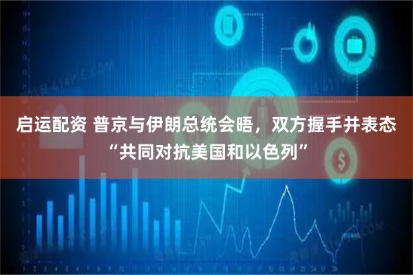 启运配资 普京与伊朗总统会晤，双方握手并表态“共同对抗美国和以色列”
